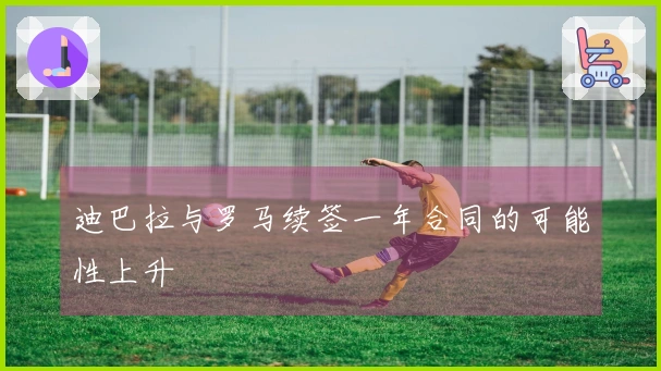 迪巴拉与罗马续签一年合同的可能性上升