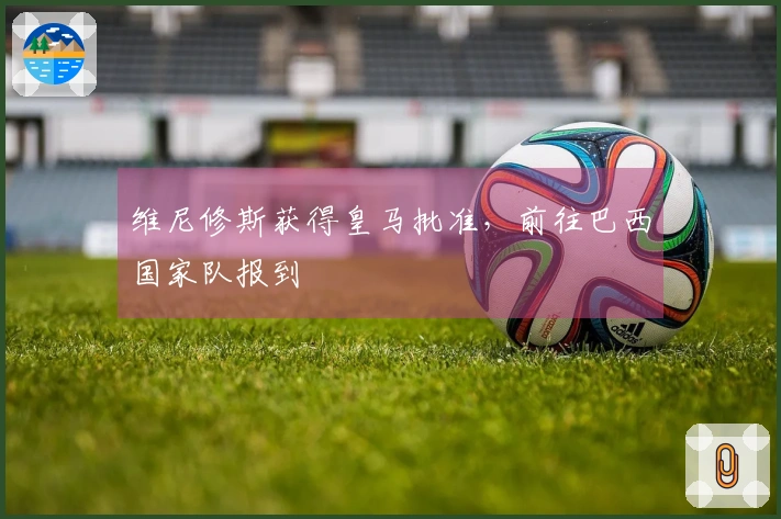 维尼修斯获得皇马批准，前往巴西国家队报到