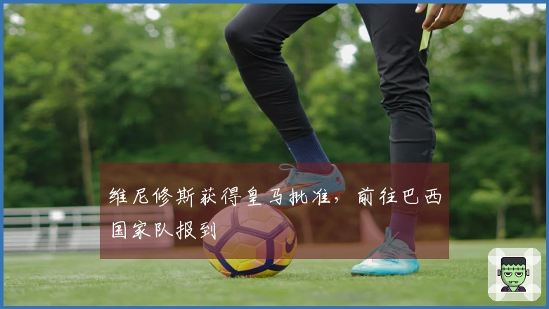 维尼修斯获得皇马批准，前往巴西国家队报到